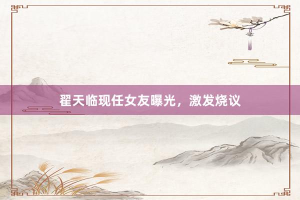 翟天临现任女友曝光，激发烧议